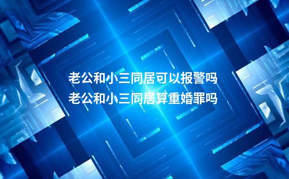 老公和小三同居可以报警吗 老公和小三同居算重婚罪吗